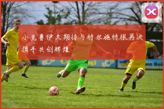 小克鲁伊夫期待与特尔施特根再次携手共创辉煌