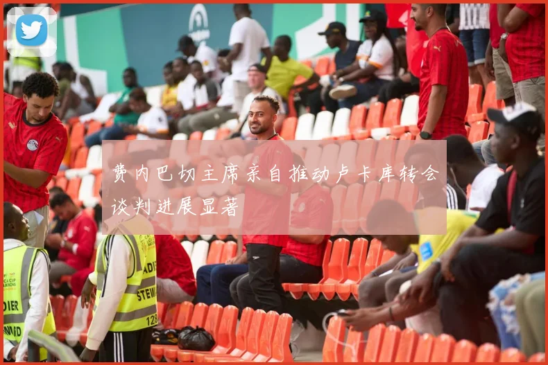 费内巴切主席亲自推动卢卡库转会谈判进展显著