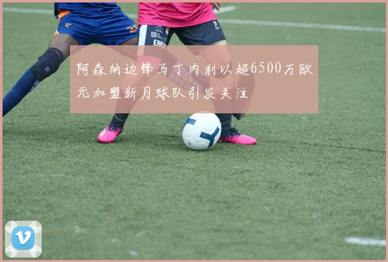阿森纳边锋马丁内利以超6500万欧元加盟新月球队引发关注