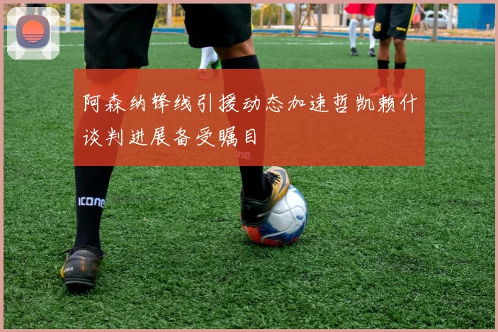 阿森纳锋线引援动态加速哲凯赖什谈判进展备受瞩目