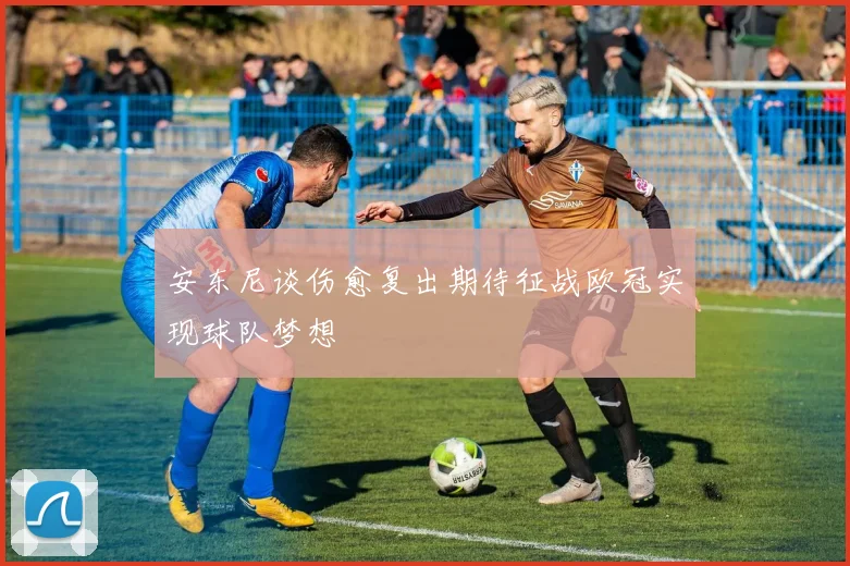 安东尼谈伤愈复出期待征战欧冠实现球队梦想