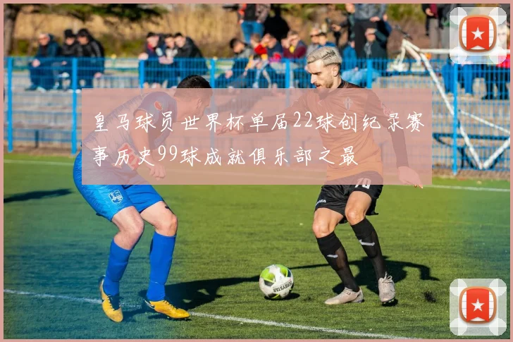 皇马球员世界杯单届22球创纪录赛事历史99球成就俱乐部之最