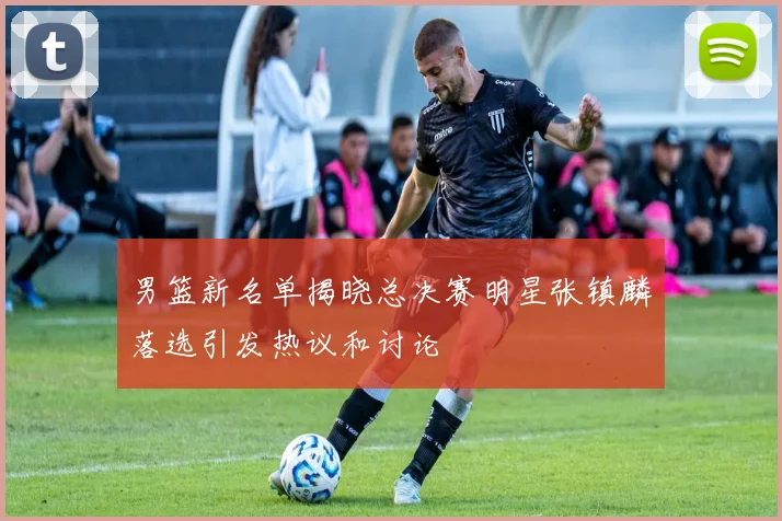 男篮新名单揭晓总决赛明星张镇麟落选引发热议和讨论