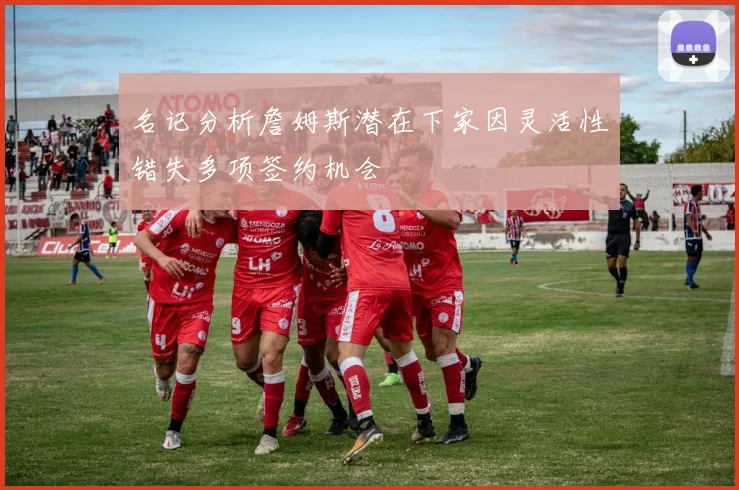 名记分析詹姆斯潜在下家因灵活性错失多项签约机会